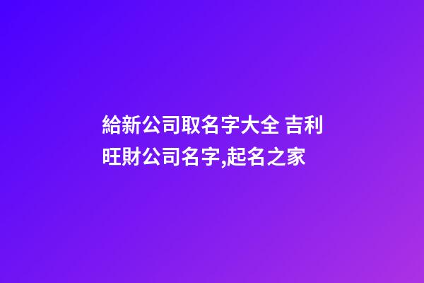 給新公司取名字大全 吉利旺財公司名字,起名之家